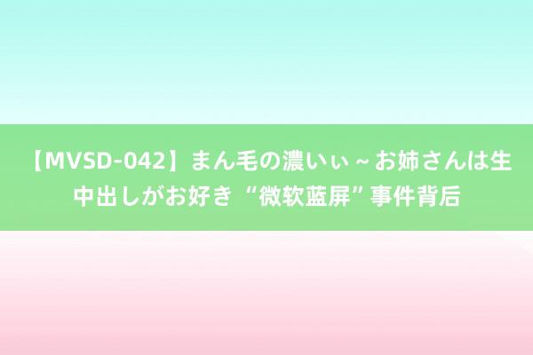 【MVSD-042】まん毛の濃いぃ～お姉さんは生中出しがお好き “微软蓝屏”事件背后