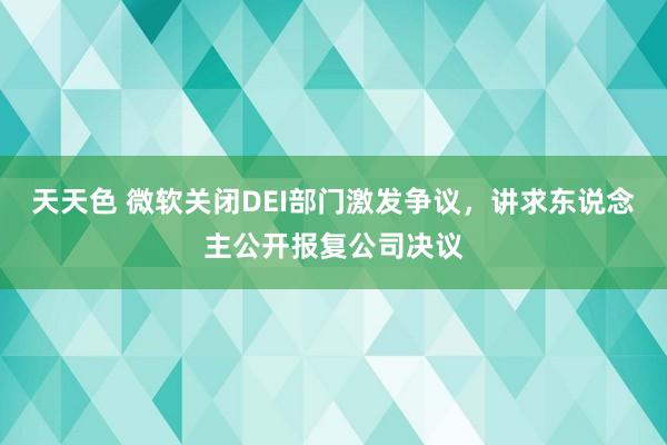 天天色 微软关闭DEI部门激发争议，讲求东说念主公开报复公司决议