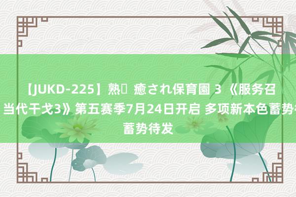 【JUKD-225】熟・癒され保育園 3 《服务召唤：当代干戈3》第五赛季7月24日开启 多项新本色蓄势待发