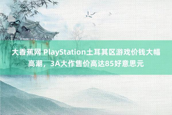 大香蕉网 PlayStation土耳其区游戏价钱大幅高潮，3A大作售价高达85好意思元