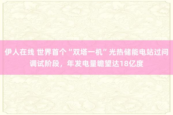 伊人在线 世界首个“双塔一机”光热储能电站过问调试阶段，年发电量瞻望达18亿度