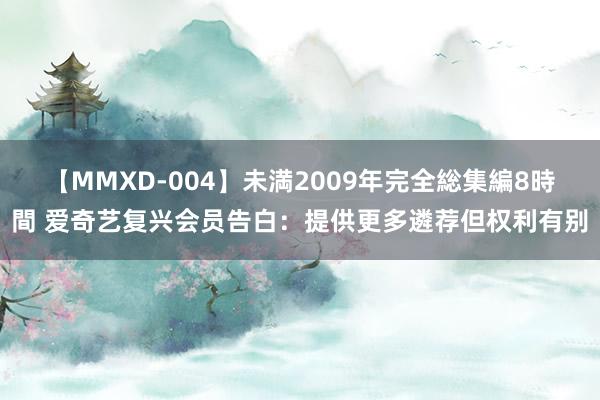 【MMXD-004】未満2009年完全総集編8時間 爱奇艺复兴会员告白：提供更多遴荐但权利有别