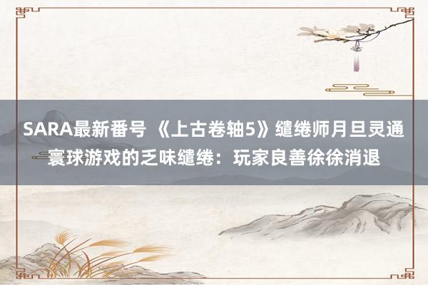 SARA最新番号 《上古卷轴5》缱绻师月旦灵通寰球游戏的乏味缱绻：玩家良善徐徐消退