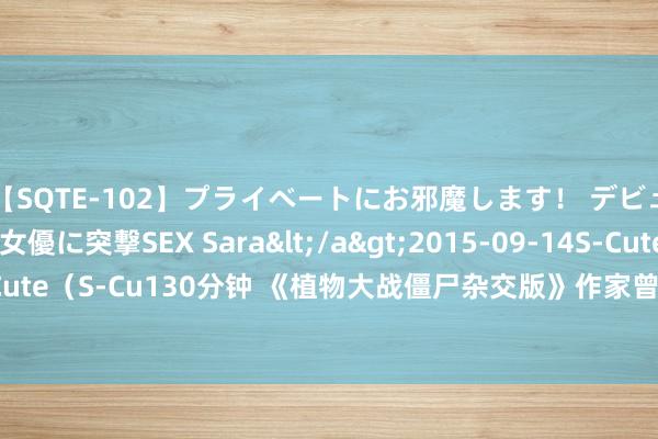 【SQTE-102】プライベートにお邪魔します！ デビューしたてのAV女優に突撃SEX Sara</a>2015-09-14S-Cute&$S-Cute（S-Cu130分钟 《植物大战僵尸杂交版》作家曾佳伟：游戏转变了我的东说念主生！