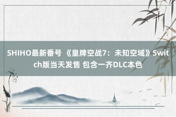 SHIHO最新番号 《皇牌空战7：未知空域》Switch版当天发售 包含一齐DLC本色