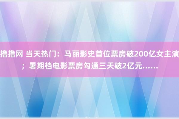 撸撸网 当天热门：马丽影史首位票房破200亿女主演；暑期档电影票房勾通三天破2亿元......