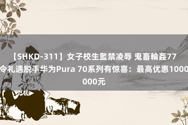 【SHKD-311】女子校生監禁凌辱 鬼畜輪姦77 夏令礼遇脱手华为Pura 70系列有惊喜：最高优惠1000元