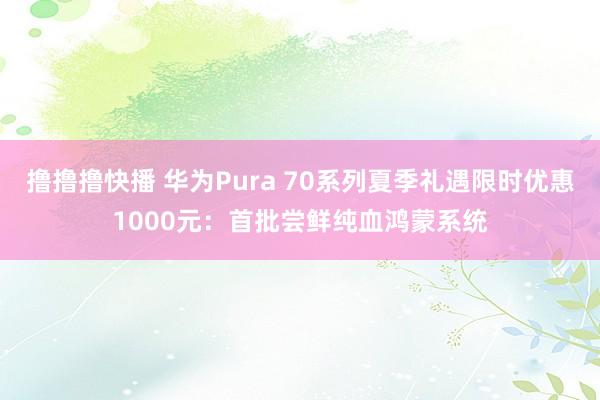 撸撸撸快播 华为Pura 70系列夏季礼遇限时优惠1000元：首批尝鲜纯血鸿蒙系统