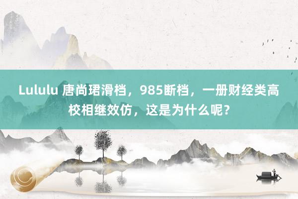 Lululu 唐尚珺滑档，985断档，一册财经类高校相继效仿，这是为什么呢？