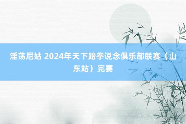 淫荡尼姑 2024年天下跆拳说念俱乐部联赛（山东站）完赛