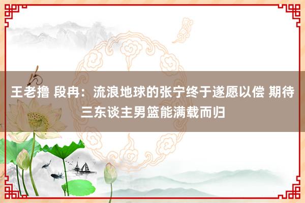 王老撸 段冉：流浪地球的张宁终于遂愿以偿 期待三东谈主男篮能满载而归