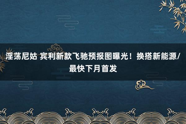 淫荡尼姑 宾利新款飞驰预报图曝光！换搭新能源/最快下月首发