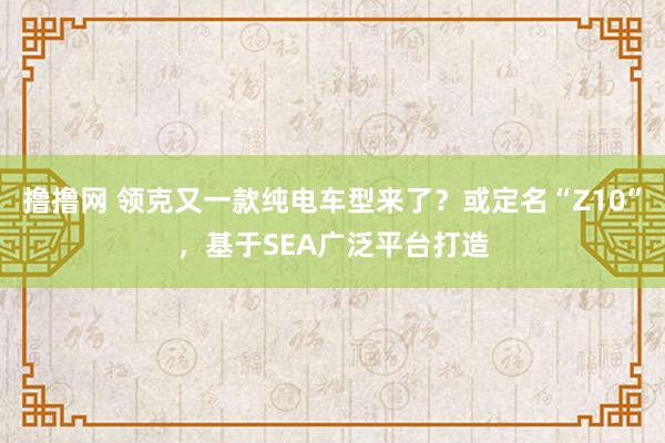 撸撸网 领克又一款纯电车型来了？或定名“Z10”，基于SEA广泛平台打造