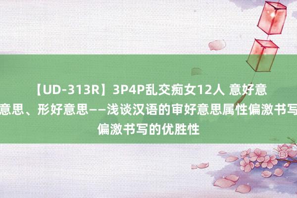 【UD-313R】3P4P乱交痴女12人 意好意思、音好意思、形好意思——浅谈汉语的审好意思属性偏激书写的优胜性