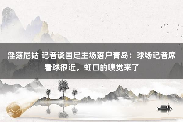 淫荡尼姑 记者谈国足主场落户青岛：球场记者席看球很近，虹口的嗅觉来了