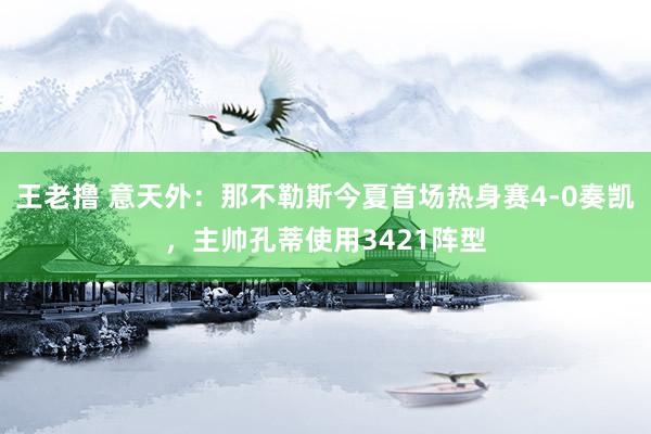 王老撸 意天外：那不勒斯今夏首场热身赛4-0奏凯，主帅孔蒂使用3421阵型