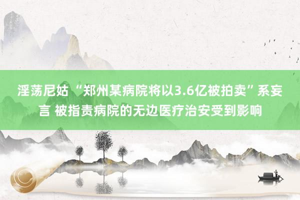 淫荡尼姑 “郑州某病院将以3.6亿被拍卖”系妄言 被指责病院的无边医疗治安受到影响