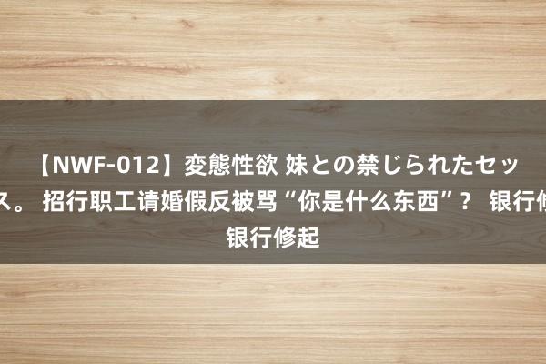 【NWF-012】変態性欲 妹との禁じられたセックス。 招行职工请婚假反被骂“你是什么东西”？ 银行修起