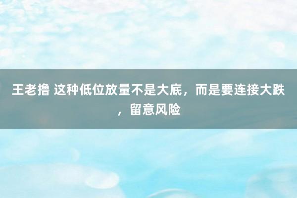 王老撸 这种低位放量不是大底，而是要连接大跌，留意风险