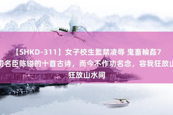 【SHKD-311】女子校生監禁凌辱 鬼畜輪姦77 明初名臣陈镒的十首古诗，而今不作功名念，容我狂放山水间