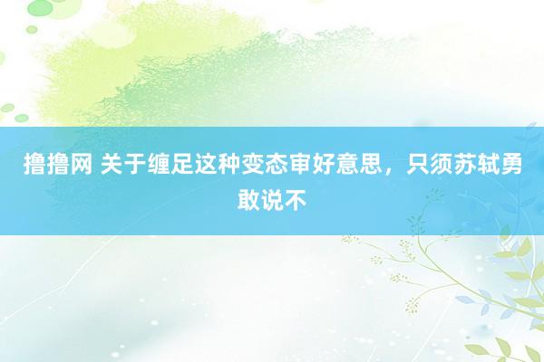 撸撸网 关于缠足这种变态审好意思，只须苏轼勇敢说不