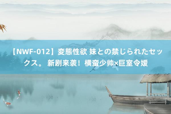 【NWF-012】変態性欲 妹との禁じられたセックス。 新剧来袭！横蛮少帅×巨室令嫒