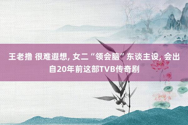 王老撸 很难遐想， 女二“领会脑”东谈主设， 会出自20年前这部TVB传奇剧