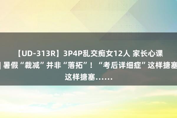 【UD-313R】3P4P乱交痴女12人 家长心课堂④ | 暑假“裁减”并非“落拓”！“考后详细症”这样搪塞……