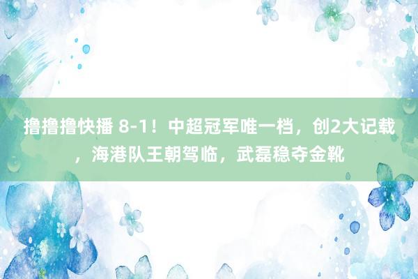 撸撸撸快播 8-1！中超冠军唯一档，创2大记载，海港队王朝驾临，武磊稳夺金靴