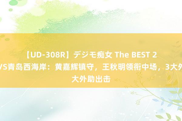 【UD-308R】デジモ痴女 The BEST 2 津门虎VS青岛西海岸：黄嘉辉镇守，王秋明领衔中场，3大外助出击