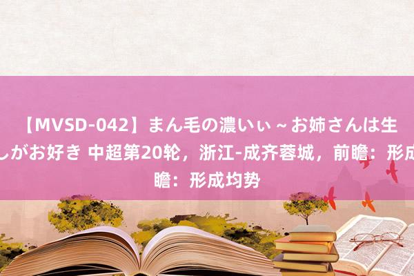 【MVSD-042】まん毛の濃いぃ～お姉さんは生中出しがお好き 中超第20轮，浙江-成齐蓉城，前瞻：形成均势