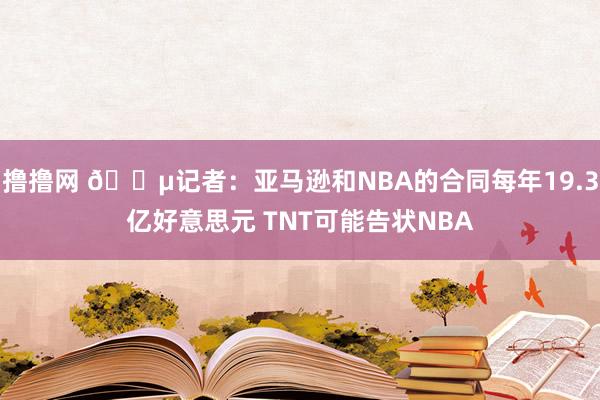 撸撸网 ?记者：亚马逊和NBA的合同每年19.3亿好意思元 TNT可能告状NBA