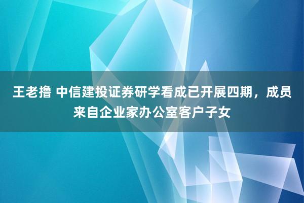 王老撸 中信建投证券研学看成已开展四期，成员来自企业家办公室客户子女