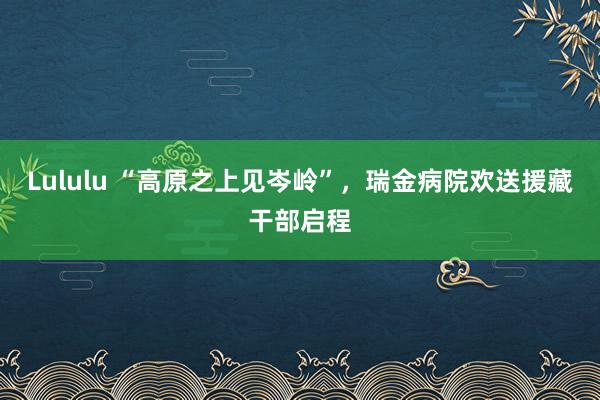 Lululu “高原之上见岑岭”，瑞金病院欢送援藏干部启程