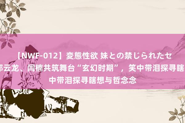 【NWF-012】変態性欲 妹との禁じられたセックス。 郑云龙、闫楠共筑舞台“玄幻时期”，笑中带泪探寻瞎想与哲念念