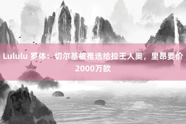 Lululu 罗体：切尔基被推选给拉王人奥，里昂要价2000万欧