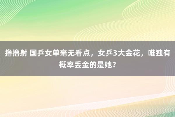 撸撸射 国乒女单毫无看点，女乒3大金花，唯独有概率丢金的是她？