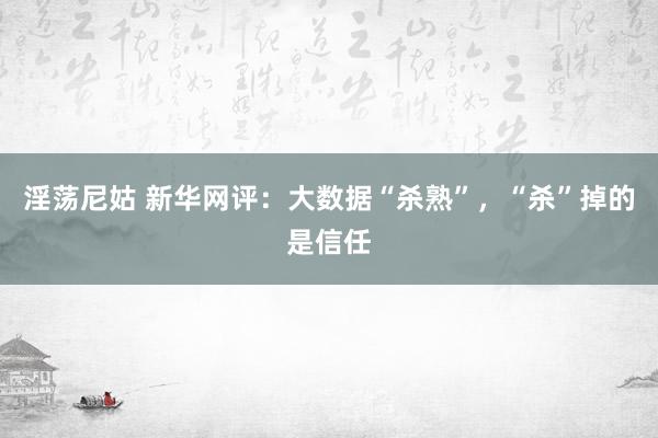 淫荡尼姑 新华网评：大数据“杀熟”，“杀”掉的是信任