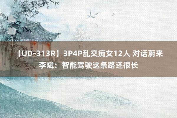 【UD-313R】3P4P乱交痴女12人 对话蔚来李斌：智能驾驶这条路还很长