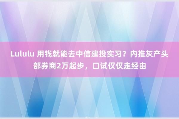 Lululu 用钱就能去中信建投实习？内推灰产头部券商2万起步，口试仅仅走经由