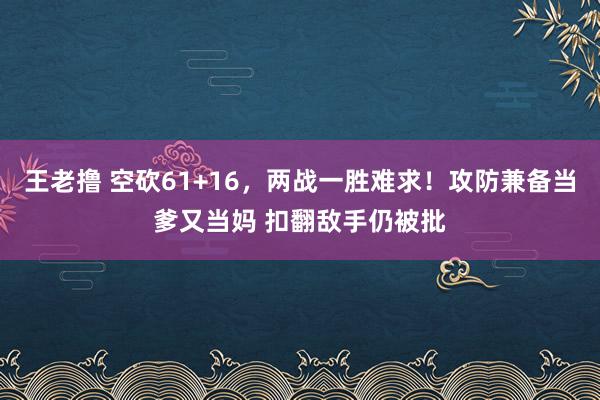 王老撸 空砍61+16，两战一胜难求！攻防兼备当爹又当妈 扣翻敌手仍被批