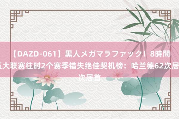 【DAZD-061】黒人メガマラファック！8時間 五大联赛往时2个赛季错失绝佳契机榜：哈兰德62次居首