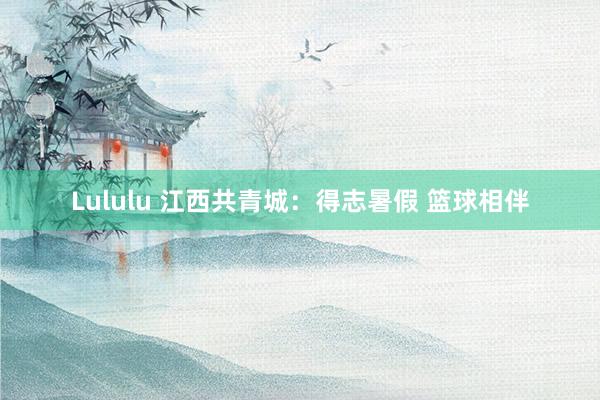 Lululu 江西共青城：得志暑假 篮球相伴