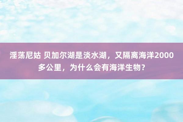 淫荡尼姑 贝加尔湖是淡水湖，又隔离海洋2000多公里，为什么会有海洋生物？