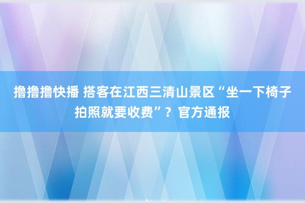 撸撸撸快播 搭客在江西三清山景区“坐一下椅子拍照就要收费”？官方通报