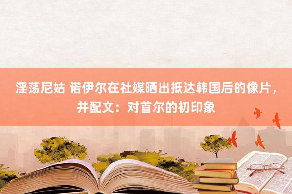 淫荡尼姑 诺伊尔在社媒晒出抵达韩国后的像片，并配文：对首尔的初印象