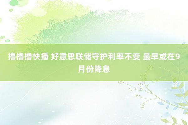 撸撸撸快播 好意思联储守护利率不变 最早或在9月份降息