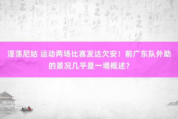 淫荡尼姑 运动两场比赛发达欠安！前广东队外助的景况几乎是一塌概述？