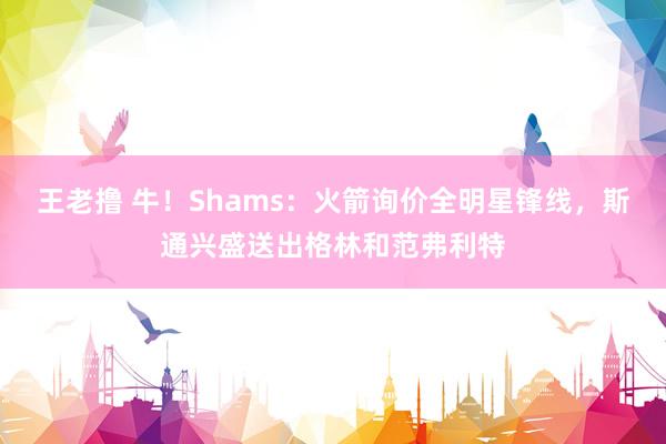 王老撸 牛！Shams：火箭询价全明星锋线，斯通兴盛送出格林和范弗利特