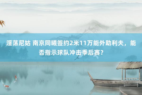 淫荡尼姑 南京同曦签约2米11万能外助利夫，能否指示球队冲击季后赛？